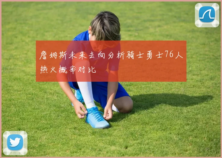 詹姆斯未来去向分析骑士勇士76人热火概率对比