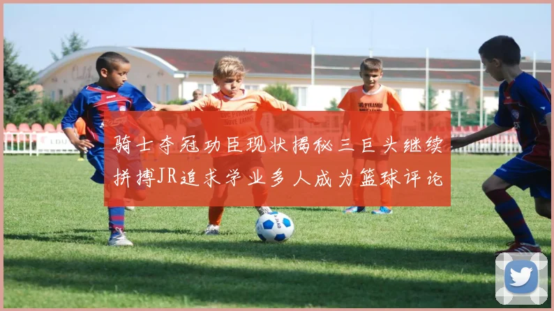骑士夺冠功臣现状揭秘三巨头继续拼搏JR追求学业多人成为篮球评论员