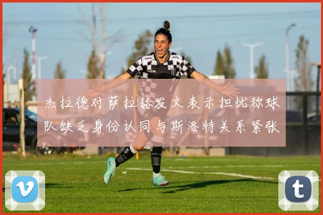 杰拉德对萨拉赫发文表示担忧称球队缺乏身份认同与斯洛特关系紧张