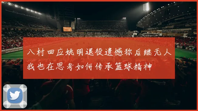 八村回应姚明退役遗憾称后继无人我也在思考如何传承篮球精神