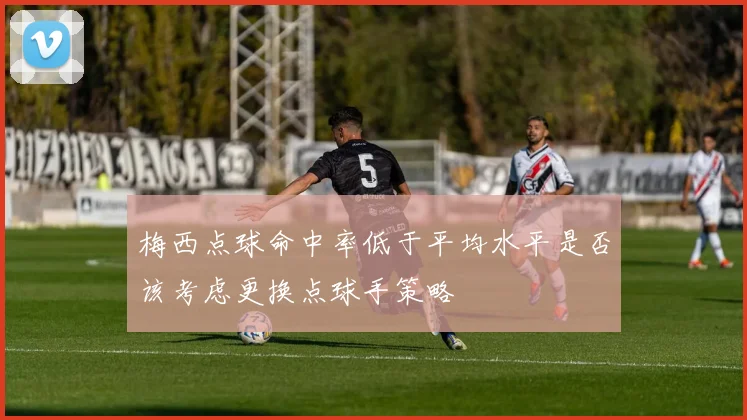 梅西点球命中率低于平均水平是否该考虑更换点球手策略