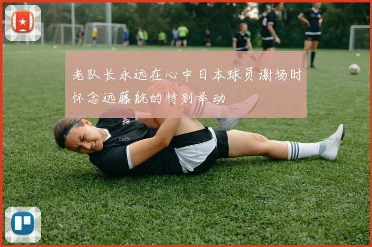 老队长永远在心中日本球员谢场时怀念远藤航的特别举动