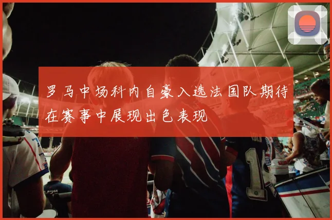 罗马中场科内自豪入选法国队期待在赛事中展现出色表现